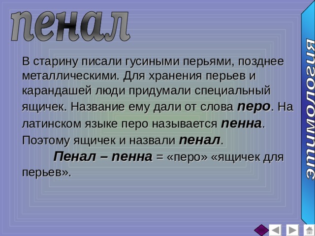 В старину писали гусиными перьями, позднее металлическими. Для хранения перьев и карандашей люди придумали специальный ящичек. Название ему дали от слова перо . На латинском языке перо называется пенна . Поэтому ящичек и назвали пенал .  Пенал – пенна = «перо» «ящичек для перьев». 