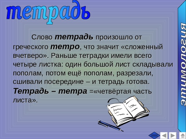  Слово тетрадь произошло от греческого тетро , что значит «сложенный вчетверо». Раньше тетрадки имели всего четыре листка: один большой лист складывали пополам, потом ещё пополам, разрезали, сшивали посередине – и тетрадь готова. Тетрадь – тетра =«четвёртая часть листа». 