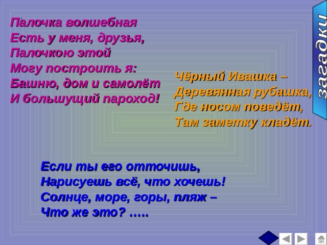 Палочка волшебная Есть у меня, друзья, Палочкою этой Могу построить я: Башню, дом и самолёт И большущий пароход! :  Чёрный Ивашка – Деревянная рубашка, Где носом поведёт, Там заметку кладёт. Если ты его отточишь, Нарисуешь всё, что хочешь! Солнце, море, горы, пляж – Что же это? ….. 