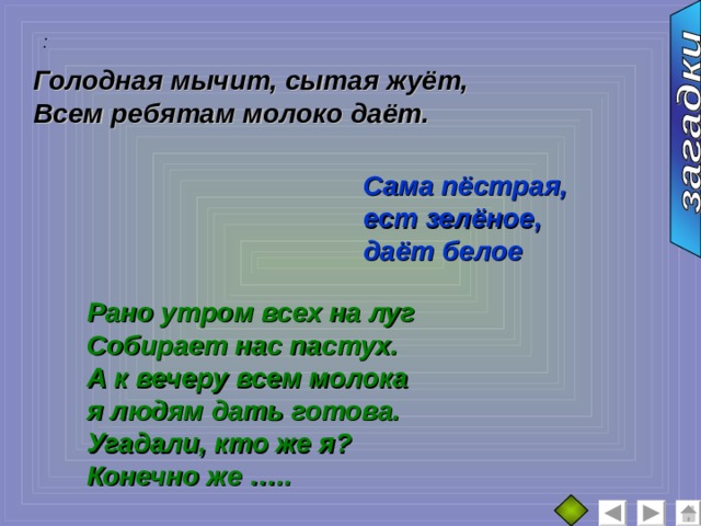 :  Голодная мычит, сытая жуёт, Всем ребятам молоко даёт.  Сама пёстрая, ест зелёное, даёт белое Рано утром всех на луг Собирает нас пастух. А к вечеру всем молока я людям дать готова. Угадали, кто же я? Конечно же ….. 