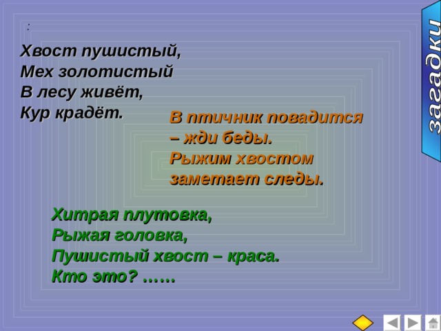 :  Хвост пушистый, Мех золотистый В лесу живёт, Кур крадёт. В птичник повадится – жди беды. Рыжим хвостом заметает следы. Хитрая плутовка, Рыжая головка, Пушистый хвост – краса. Кто это? …… 
