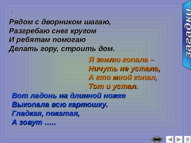 :  Рядом с дворником шагаю, Разгребаю снег кругом И ребятам помогаю Делать гору, строить дом. Я землю копала – Ничуть не устала, А кто мной копал, Тот и устал. Вот ладонь на длинной ножке Выкопала всю картошку. Гладкая, покатая, А зовут ….. 