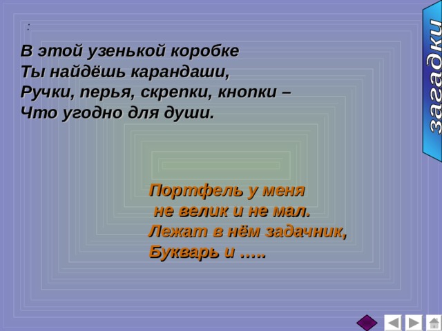 :  В этой узенькой коробке Ты найдёшь карандаши, Ручки, перья, скрепки, кнопки – Что угодно для души. Портфель у меня  не велик и не мал. Лежат в нём задачник, Букварь и ….. 