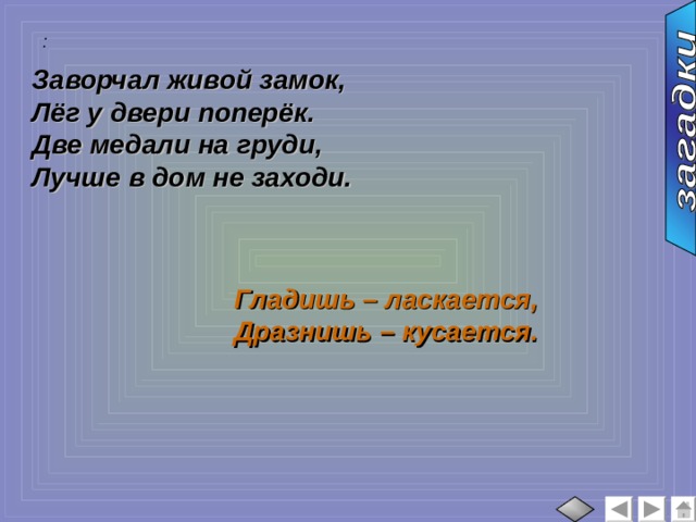 :  Заворчал живой замок, Лёг у двери поперёк. Две медали на груди, Лучше в дом не заходи. Гладишь – ласкается, Дразнишь – кусается. 