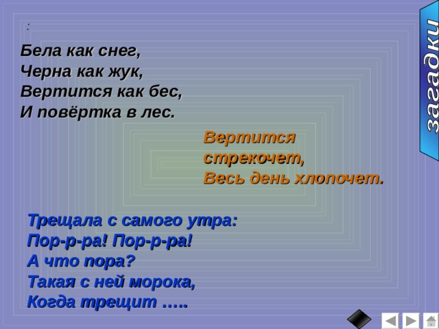 :  Бела как снег, Черна как жук, Вертится как бес, И повёртка в лес. Вертится стрекочет, Весь день хлопочет. Трещала с самого утра: Пор-р-ра! Пор-р-ра! А что пора? Такая с ней морока, Когда трещит ….. 