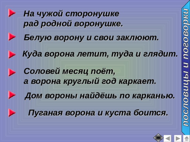 На чужой сторонушке рад родной воронушке. Белую ворону и свои заклюют. Куда ворона летит, туда и глядит. Соловей месяц поёт, а ворона круглый год каркает. Дом вороны найдёшь по карканью. Пуганая ворона и куста боится. 