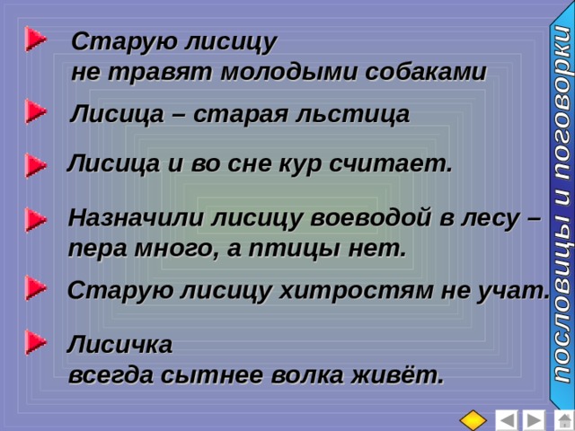Старую лисицу не травят молодыми собаками Лисица – старая льстица Лисица и во сне кур считает. Назначили лисицу воеводой в лесу – пера много, а птицы нет. Старую лисицу хитростям не учат. Лисичка всегда сытнее волка живёт. 