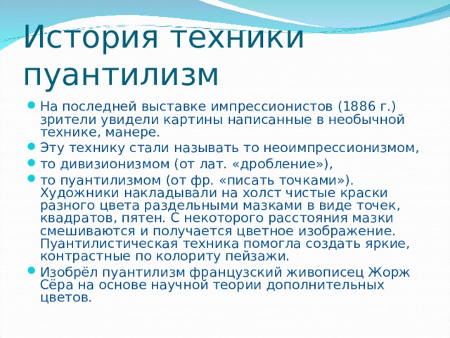 История техники пуантилизм На последней выставке импрессионистов (1886 г.) зрители увидели картины написанные в необычной технике, манере. Эту технику стали называть то неоимпрессионизмом, то дивизионизмом (от лат. «дробление»), то пуантилизмом (от фр. «писать точками»). Художники накладывали на холст чистые краски разного цвета раздельными мазками в виде точек, квадратов, пятен. С некоторого расстояния мазки смешиваются и получается цветное изображение. Пуантилистическая техника помогла создать яркие, контрастные по колориту пейзажи. Изобрёл пуантилизм французский живописец Жорж Сёра на основе научной теории дополнительных цветов. 