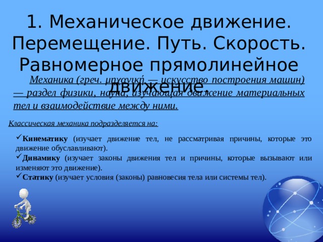 1. Механическое движение. Перемещение. Путь. Скорость. Равномерное прямолинейное движение. Механика (греч. μηχανική — искусство построения машин) — раздел физики, наука, изучающая движение материальных тел и взаимодействие между ними. Классическая механика подразделяется на: Кинематику (изучает движение тел, не рассматривая причины, которые это движение обуславливают). Динамику (изучает законы движения тел и причины, которые вызывают или изменяют это движение). Статику  (изучает условия (законы) равновесия тела или системы тел).  