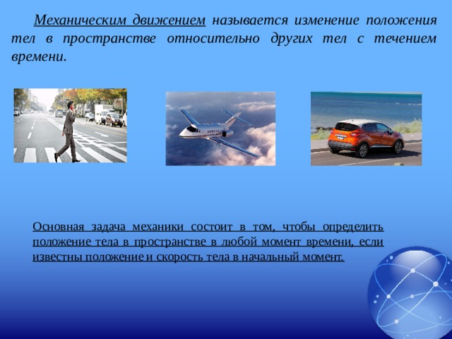 Механическим движением называется изменение положения тел в пространстве относительно других тел с течением времени. Основная задача механики состоит в том, чтобы определить положение тела в пространстве в любой момент времени, если известны положение и скорость тела в начальный момент. 