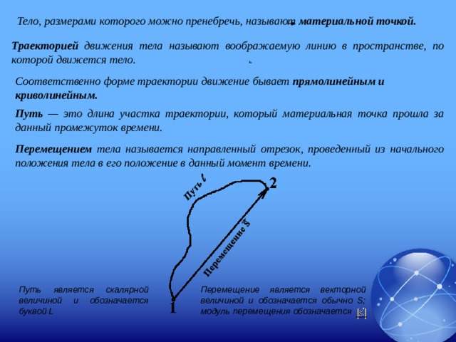 Тело, размерами которого можно пренебречь, называют материальной точкой. Траекторией движения тела называют воображаемую линию в пространстве, по которой движется тело. . Соответственно форме траектории движение бывает прямолинейным и криволинейным. Путь — это длина участка траектории, который материальная точка прошла за данный промежуток времени. Перемещением тела называется направленный отрезок, проведенный из начального положения тела в его положение в данный момент времени. Путь является скалярной величиной и обозначается буквой L Перемещение является векторной величиной и обозначается обычно S; модуль перемещения обозначается 