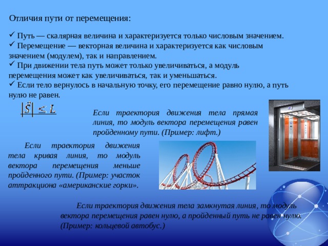 Отличия пути от перемещения:  Путь — скалярная величина и характеризуется только числовым значением.  Перемещение — векторная величина и характеризуется как числовым значением (модулем), так и направлением.  При движении тела путь может только увеличиваться, а модуль перемещения может как увеличиваться, так и уменьшаться.  Если тело вернулось в начальную точку, его перемещение равно нулю, а путь нулю не равен. Если траектория движения тела прямая линия, то модуль вектора перемещения равен пройденному пути. (Пример: лифт.) Если траектория движения тела кривая линия, то модуль вектора перемещения меньше пройденного пути. (Пример: участок аттракциона «американские горки». Если траектория движения тела замкнутая линия, то модуль вектора перемещения равен нулю, а пройденный путь не равен нулю. (Пример: кольцевой автобус.)  