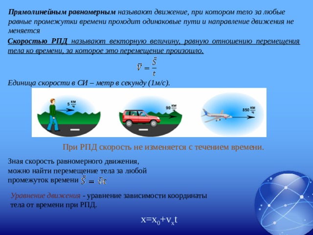 Прямолинейным равномерным называют движение, при котором тело за любые равные промежутки времени проходит одинаковые пути и направление движения не меняется Скоростью РПД называют векторную величину, равную отношению перемещения тела ко времени, за которое это перемещение произошло.  Единица скорости в СИ – метр в секунду (1м/с). При РПД скорость не изменяется с течением времени. Зная скорость равномерного движения, можно найти перемещение тела за любой промежуток времени Уравнение движения - уравнение зависимости координаты тела от времени при РПД. x=x 0 +v x t 