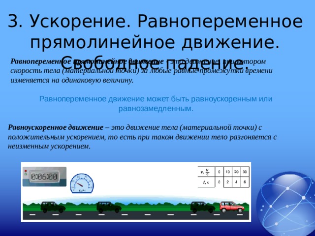 3. Ускорение. Равнопеременное прямолинейное движение. Свободное падение. Равнопеременное прямолинейное движение - это движение, при котором скорость тела (материальной точки) за любые равные промежутки времени изменяется на одинаковую величину. Равнопеременное движение может быть равноускоренным или равнозамедленным. Равноускоренное движение – это движение тела (материальной точки) с положительным ускорением, то есть при таком движении тело разгоняется с неизменным ускорением. 
