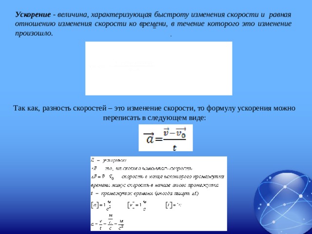 Ускорение - величина, характеризующая быстроту изменения скорости и равная отношению изменения скорости ко времени, в течение которого это изменение произошло.  = . Так как, разность скоростей – это изменение скорости, то формулу ускорения можно переписать в следующем виде: 
