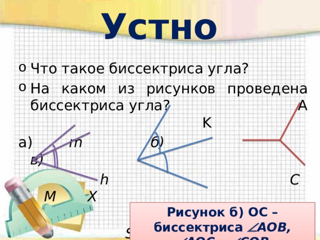 Устно Что такое биссектриса угла? На каком из рисунков проведена биссектриса угла? A K а) m б) в)  h C M X  O S  k B Рисунок б) OC – биссектриса   AOB,  AOC=  COB 