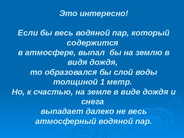 Это интересно!   Если бы весь водяной пар, который содержится  в атмосфере, выпал бы на землю в видя дождя,  то образовался бы слой воды толщиной 1 метр.  Но, к счастью, на земле в виде дождя и снега  выпадает далеко не весь атмосферный водяной пар.   