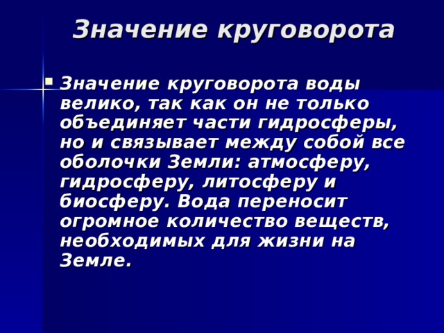 Значение круговорота Значение круговорота воды велико, так как он не только объединяет части гидросферы, но и связывает между собой все оболочки Земли: атмосферу, гидросферу, литосферу и биосферу. Вода переносит огромное количество веществ, необходимых для жизни на Земле. 