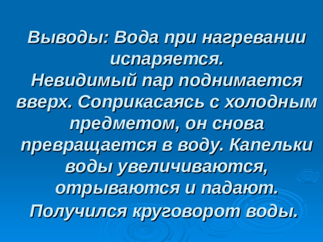Выводы: Вода при нагревании испаряется.  Невидимый пар поднимается вверх. Соприкасаясь с холодным предметом, он снова превращается в воду. Капельки воды увеличиваются, отрываются и падают. Получился круговорот воды. 