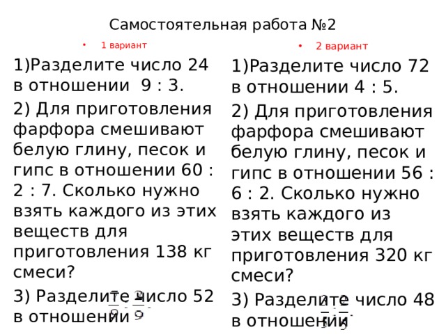 Самостоятельная работа №2 1 вариант 2 вариант 1)Разделите число 24 в отношении 9 : 3. 1)Разделите число 72 в отношении 4 : 5. 2) Для приготовления фарфора смешивают белую глину, песок и гипс в отношении 60 : 2 : 7. Сколько нужно взять каждого из этих веществ для приготовления 138 кг смеси? 2) Для приготовления фарфора смешивают белую глину, песок и гипс в отношении 56 : 6 : 2. Сколько нужно взять каждого из этих веществ для приготовления 320 кг смеси? 3) Разделите число 52 в отношении 3) Разделите число 48 в отношении 