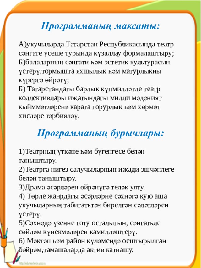 А)укучыларда Татарстан Республикасында театр сәнгате үсеше турында күзаллау формалаштыру; Б)балаларның сәнгати һәм эстетик культурасын үстерү,тормышта яхшылык һәм матурлыкны күрергә өйрәтү; Б) Татарстандагы барлык күпмилләтле театр коллективлары иҗатындагы милли мәдәният кыйммәтләренә карата горурлык һәм хөрмәт хисләре тәрбияләү. 1)Театрның үткәне һәм бүгенгесе белән таныштыру. 2)Театрга нигез салучыларның иҗади эшчәнлеге белән таныштыру. 3)Драма әсәрләрен өйрәнүгә теләк уяту. 4) Төрле жанрдагы әсәрләрне сәхнәгә кую аша укучыларның табигатьтән бирелгән сәләтләрен үстерү. 5)Сәхнәдә үзеңне тоту осталыгын, сәнгатьле сөйләм күнекмәләрен камилләштерү. 6) Мәктәп һәм район күләмендә оештырылган бәйрәм,тамашаларда актив катнашу. 