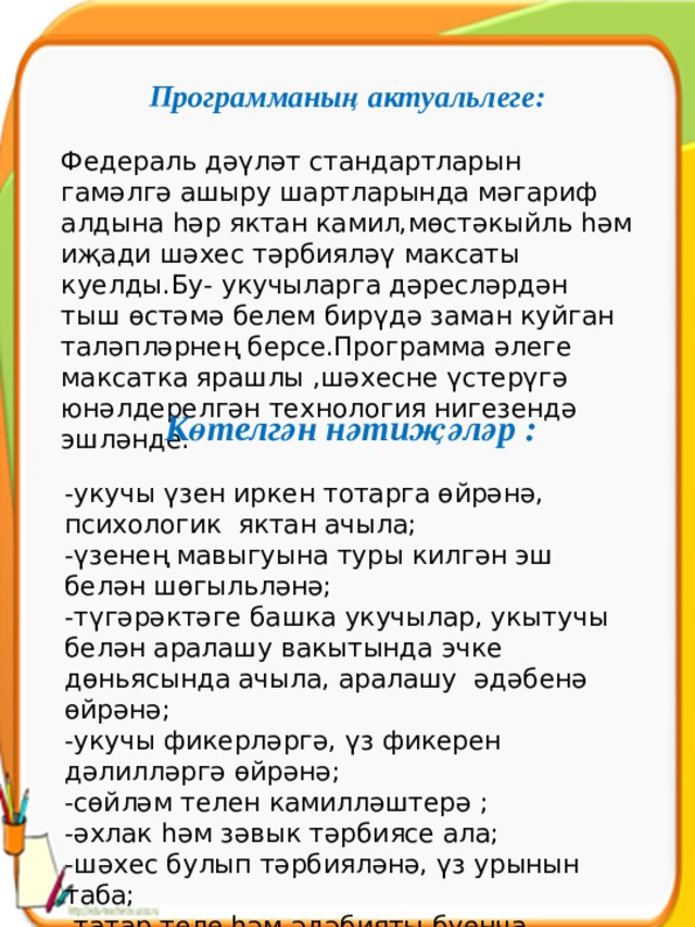 Программаның актуальлеге:  Федераль дәүләт стандартларын гамәлгә ашыру шартларында мәгариф алдына һәр яктан камил,мөстәкыйль һәм иҗади шәхес тәрбияләү максаты куелды.Бу- укучыларга дәресләрдән тыш өстәмә белем бирүдә заман куйган таләпләрнең берсе.Программа әлеге максатка ярашлы ,шәхесне үстерүгә юнәлдерелгән технология нигезендә эшләнде. Көтелгән нәтиҗәләр : -укучы үзен иркен тотарга өйрәнә, психологик яктан ачыла; -үзенең мавыгуына туры килгән эш белән шөгыльләнә; -түгәрәктәге башка укучылар, укытучы белән аралашу вакытында эчке дөньясында ачыла, аралашу әдәбенә өйрәнә; -укучы фикерләргә, үз фикерен дәлилләргә өйрәнә; -сөйләм телен камилләштерә ; -әхлак һәм зәвык тәрбиясе ала; -шәхес булып тәрбияләнә, үз урынын таба; -татар теле һәм әдәбияты буенча белемен тирәнәйтә, кызыксыну уята. 