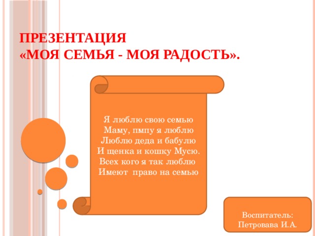 Презентация  «Моя семья - моя радость». Я люблю свою семью Маму, пмпу я люблю Люблю деда и бабулю И щенка и кошку Мусю. Всех кого я так люблю Имеют право на семью Воспитатель: Петровава И.А. 