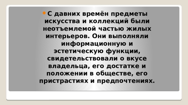 С давних времён предметы искусства и коллекций были неотъемлемой частью жилых интерьеров. Они выполняли информационную и эстетическую функции, свидетельствовали о вкусе владельца, его достатке и положении в обществе, его пристрастиях и предпочтениях. 