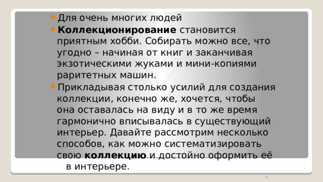 . Для очень многих людей Коллекционирование становится приятным хобби. Собирать можно все, что угодно – начиная от книг и заканчивая экзотическими жуками и мини-копиями раритетных машин. Прикладывая столько усилий для создания коллекции, конечно же, хочется, чтобы она оставалась на виду и в то же время гармонично вписывалась в существующий интерьер. Давайте рассмотрим несколько способов, как можно систематизировать свою коллекцию и достойно оформить её в интерьере.  