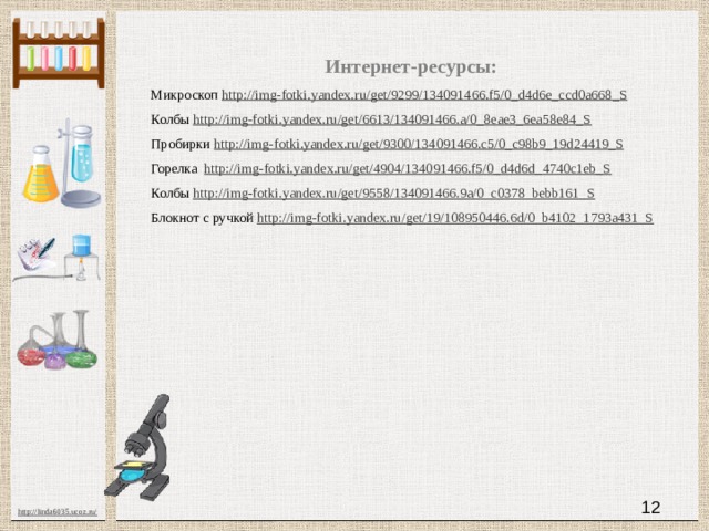 Интернет-ресурсы: Микроскоп http://img-fotki.yandex.ru/get/9299/134091466.f5/0_d4d6e_ccd0a668_S  Колбы http://img-fotki.yandex.ru/get/6613/134091466.a/0_8eae3_6ea58e84_S  Пробирки http://img-fotki.yandex.ru/get/9300/134091466.c5/0_c98b9_19d24419_S  Горелка http://img-fotki.yandex.ru/get/4904/134091466.f5/0_d4d6d_4740c1eb_S  Колбы http://img-fotki.yandex.ru/get/9558/134091466.9a/0_c0378_bebb161_S  Блокнот с ручкой http://img-fotki.yandex.ru/get/19/108950446.6d/0_b4102_1793a431_S 11 