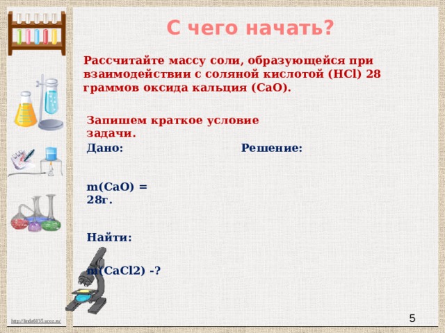 С чего начать? Рассчитайте массу соли, образующейся при взаимодействии с соляной кислотой (HCl) 28 граммов оксида кальция (CaO). Запишем краткое условие задачи. Дано: Решение: m(CaO) = 28г. Найти: m(CaCl2) -?  