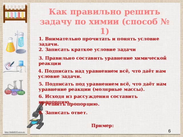 Как правильно решить задачу по химии (способ № 1) 1. Внимательно прочитать и понять условие задачи. 2. Записать краткое условие задачи 3. Правильно составить уравнение химической реакции 4. Подписать над уравнением всё, что даёт нам условие задачи. 5. Подписать под уравнением всё, что даёт нам уравнение реакции (молярные массы). 6. Исходя из рассуждения составить пропорцию. 7. Решить пропорцию. 8. Записать ответ. Пример:  