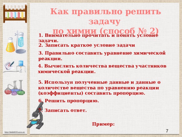 Как правильно решить задачу  по химии (способ № 2) 1. Внимательно прочитать и понять условие задачи. 2. Записать краткое условие задачи 3. Правильно составить уравнение химической реакции. 4. Вычислить количества вещества участников химической реакции. 5. Используя полученные данные и данные о количестве вещества по уравнению реакции (коэффициенты) составить пропорцию. 6. Решить пропорцию. 7. Записать ответ. Пример:  