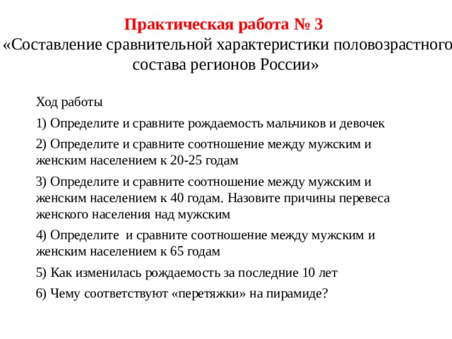 Практическая работа № 3  «Составление сравнительной характеристики половозрастного состава регионов России» Ход работы 1) Определите и сравните рождаемость мальчиков и девочек 2) Определите и сравните соотношение между мужским и женским населением к 20-25 годам 3) Определите и сравните соотношение между мужским и женским населением к 40 годам. Назовите причины перевеса женского населения над мужским 4) Определите и сравните соотношение между мужским и женским населением к 65 годам 5) Как изменилась рождаемость за последние 10 лет 6) Чему соответствуют «перетяжки» на пирамиде? 
