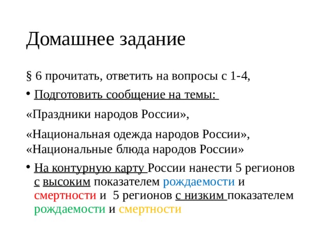 Домашнее задание § 6 прочитать, ответить на вопросы с 1-4, Подготовить сообщение на темы: «Праздники народов России», «Национальная одежда народов России», «Национальные блюда народов России» На контурную карту России нанести 5 регионов с  высоким показателем рождаемости и смертности и 5 регионов с низким показателем рождаемости и смертности 
