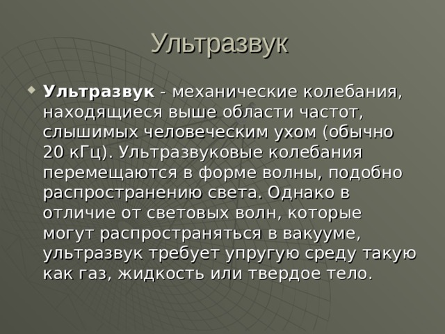 Ультразвук  - механические колебания, находящиеся выше области частот, слышимых человеческим ухом (обычно 20 кГц). Ультразвуковые колебания перемещаются в форме волны, подобно распространению света. Однако в отличие от световых волн, которые могут распространяться в вакууме, ультразвук требует упругую среду такую как газ, жидкость или твердое тело. 