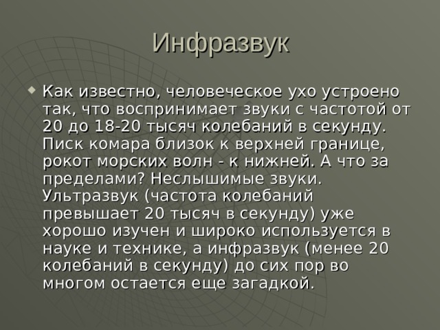 Как известно, человеческое ухо устроено так, что воспринимает звуки с частотой от 20 до 18-20 тысяч колебаний в секунду. Писк комара близок к верхней границе, рокот морских волн - к нижней. А что за пределами? Неслышимые звуки. Ультразвук (частота колебаний превышает 20 тысяч в секунду) уже хорошо изучен и широко используется в науке и технике, а инфразвук (менее 20 колебаний в секунду) до сих пор во многом остается еще загадкой. 