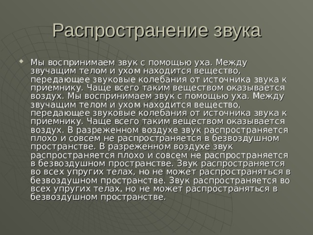 Мы воспринимаем звук с помощью уха. Между звучащим телом и ухом находится вещество, передающее звуковые колебания от источника звука к приемнику. Чаще всего таким веществом оказывается воздух. Мы воспринимаем звук с помощью уха. Между звучащим телом и ухом находится вещество, передающее звуковые колебания от источника звука к приемнику. Чаще всего таким веществом оказывается воздух. В разреженном воздухе звук распространяется плохо и совсем не распространяется в безвоздушном пространстве. В разреженном воздухе звук распространяется плохо и совсем не распространяется в безвоздушном пространстве. Звук распространяется во всех упругих телах, но не может распространяться в безвоздушном пространстве. Звук распространяется во всех упругих телах, но не может распространяться в безвоздушном пространстве.   