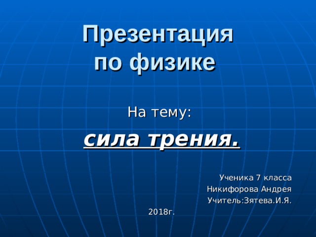 Презентация  по физике  На тему: сила трения.  Ученика 7 класса Никифорова Андрея Учитель:Зятева.И.Я. 2018г. 