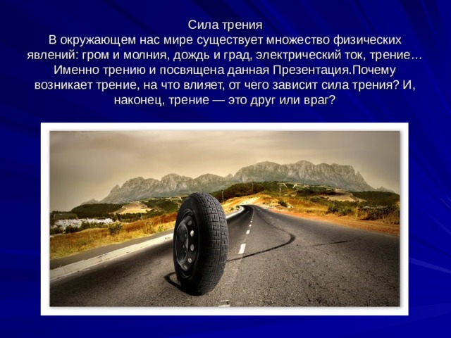 Сила трения  В окружающем нас мире существует множество физических явлений: гром и молния, дождь и град, электрический ток, трение… Именно трению и посвящена данная Презентация.Почему возникает трение, на что влияет, от чего зависит сила трения? И, наконец, трение — это друг или враг? 