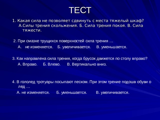 ТЕСТ   1. Какая сила не позволяет сдвинуть с места тяжелый шкаф?  А.Силы трения скольжения. Б. Сила трения покоя. В. Сила  тяжести.  2. При смазке трущихся поверхностей сила трения …  А. не изменяется. Б. увеличивается. В. уменьшается. 3. Как направлена сила трения, когда брусок движется по столу вправо?  А. Вправо. Б. Влево. В. Вертикально вниз. 4. В гололед тротуары посыпают песком. При этом трение подошв обуви о лед …  А. не изменяется. Б. уменьшается. В. увеличивается. 