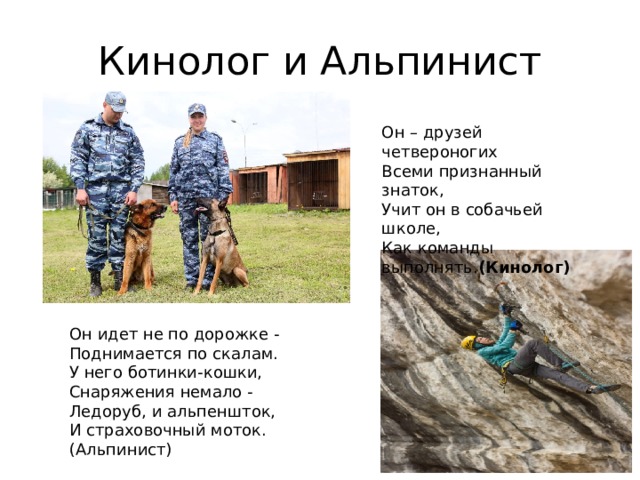 Кинолог и Альпинист Он – друзей четвероногих Всеми признанный знаток, Учит он в собачьей школе, Как команды выполнять. (Кинолог) Он идет не по дорожке - Поднимается по скалам. У него ботинки-кошки, Снаряжения немало - Ледоруб, и альпеншток, И страховочный моток. (Альпинист) 