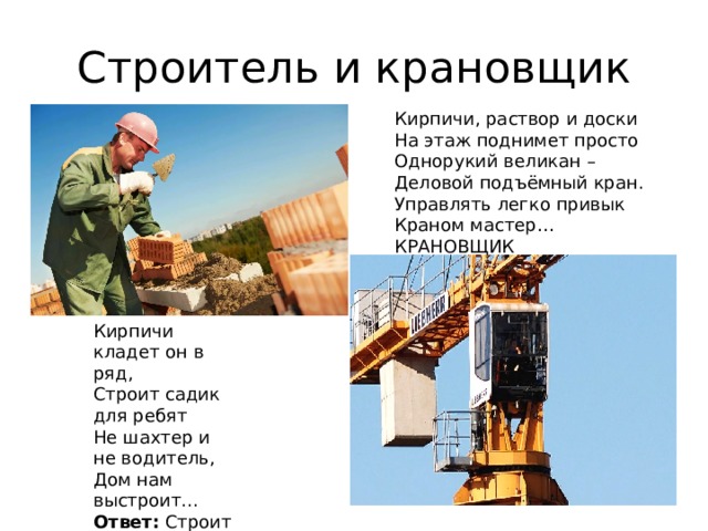 Строитель и крановщик Кирпичи, раствор и доски На этаж поднимет просто Однорукий великан – Деловой подъёмный кран. Управлять легко привык Краном мастер… КРАНОВЩИК   Кирпичи кладет он в ряд, Строит садик для ребят Не шахтер и не водитель, Дом нам выстроит...  Ответ:  Строитель   