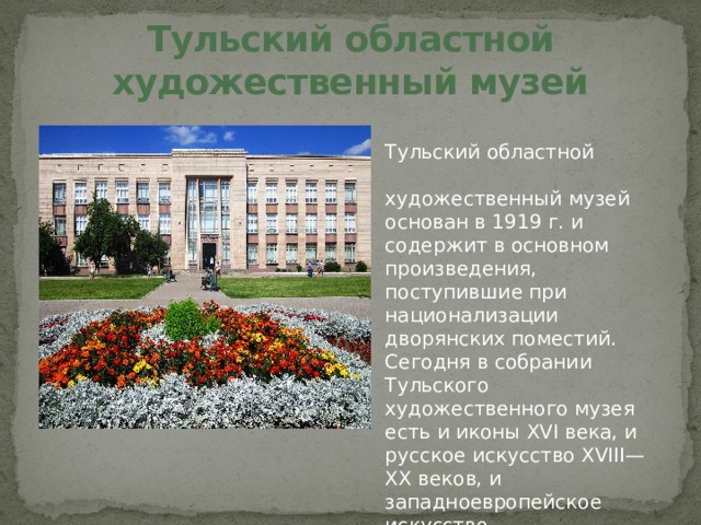 Тульский областной художественный музей Тульский областной художественный музей основан в 1919 г. и содержит в основном произведения, поступившие при национализации дворянских поместий.  Сегодня в собрании Тульского художественного музея есть и иконы XVI века, и русское искусство XVIII—XX веков, и западноевропейское искусство. 