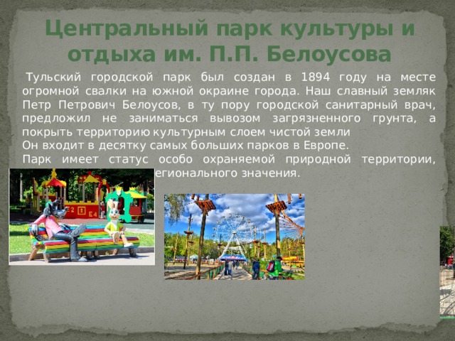 Центральный парк культуры и отдыха им. П.П. Белоусова   Тульский городской парк был создан в 1894 году на месте огромной свалки на южной окраине города. Наш славный земляк Петр Петрович Белоусов, в ту пору городской санитарный врач, предложил не заниматься вывозом загрязненного грунта, а покрыть территорию культурным слоем чистой земли Он входит в десятку самых больших парков в Европе. Парк имеет статус особо охраняемой природной территории, памятника природы регионального значения.  