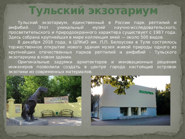 Тульский экзотариум Тульский экзотариум, единственный в России парк рептилий и амфибий. Этот уникальный музей научно-исследовательского, просветительского и природоохранного характера существует с 1987 года. Здесь собрана крупнейшая в мире коллекция змей — около 500 видов. 8 декабря 2018 года, в ЦПКиО им. П.П. Белоусова в Туле состоялось торжественное открытие нового здания музея живой природы одного из крупнейших отечественных парков рептилий и амфибий - Тульского экзотариума в новом здании. Оригинальные задумки архитекторов и инновационные решения инженеров позволили создать в центре города настоящий островок экзотики из современных материалов. 