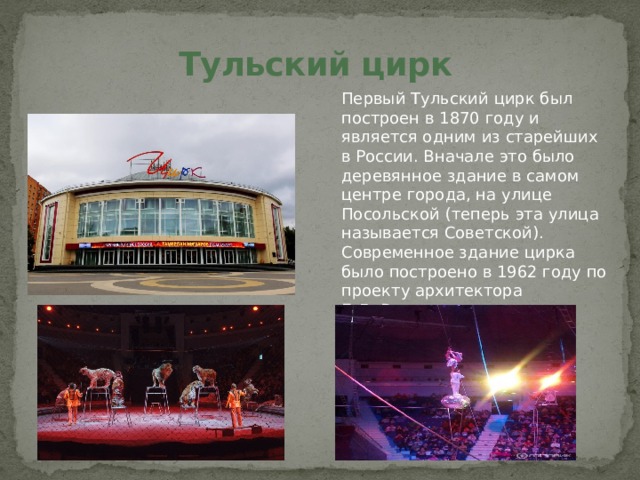 Тульский цирк Первый Тульский цирк был построен в 1870 году и является одним из старейших в России. Вначале это было деревянное здание в самом центре города, на улице Посольской (теперь эта улица называется Советской). Современное здание цирка было построено в 1962 году по проекту архитектора Б.Д. Васильева. 