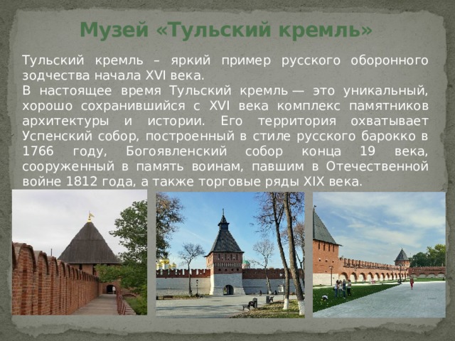 Музей «Тульский кремль» Тульский кремль – яркий пример русского оборонного зодчества начала XVI века. В настоящее время Тульский кремль — это уникальный, хорошо сохранившийся с XVI века комплекс памятников архитектуры и истории. Его территория охватывает Успенский собор, построенный в стиле русского барокко в 1766 году, Богоявленский собор конца 19 века, сооруженный в память воинам, павшим в Отечественной войне 1812 года, а также торговые ряды XIX века. 
