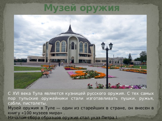 Музей оружия С XVI века Тула является кузницей русского оружия. С тех самых пор тульские оружейники стали изготавливать пушки, ружья, сабли, пистолеты. Музей оружия в Туле — один из старейших в стране, он внесен в книгу «100 музеев мира» . Началом сбора образцов оружия стал указ Петра I. 