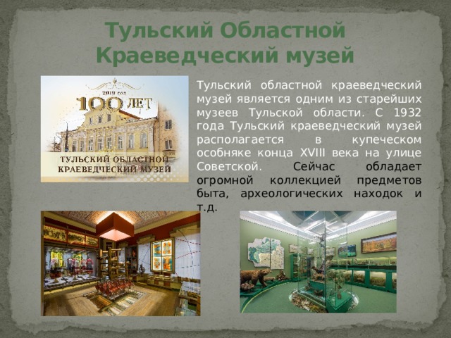 Тульский Областной Краеведческий музей Тульский областной краеведческий музей является одним из старейших музеев Тульской области. С 1932 года Тульский краеведческий музей располагается в купеческом особняке конца XVIII века на улице Советской. Сейчас обладает огромной коллекцией предметов быта, археологических находок и т.д.  